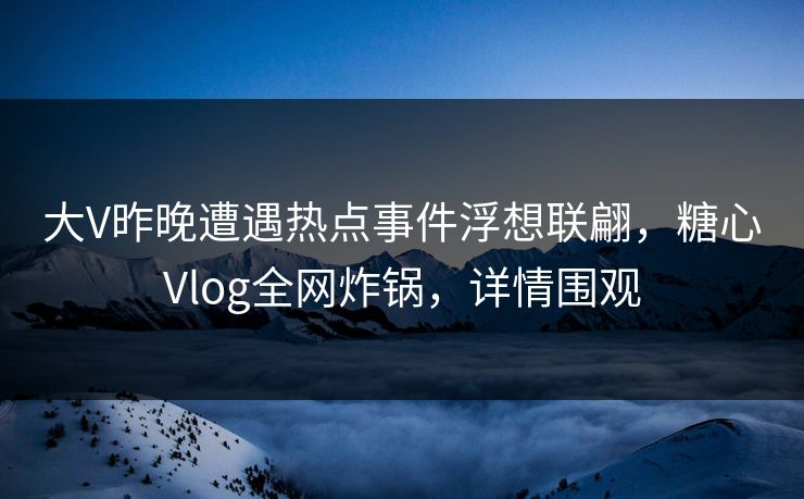 大V昨晚遭遇热点事件浮想联翩，糖心Vlog全网炸锅，详情围观