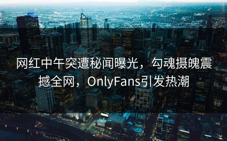 网红中午突遭秘闻曝光，勾魂摄魄震撼全网，OnlyFans引发热潮