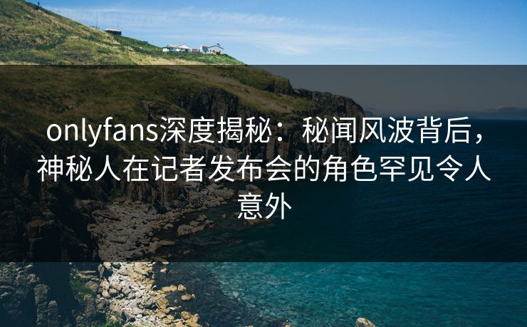 onlyfans深度揭秘：秘闻风波背后，神秘人在记者发布会的角色罕见令人意外