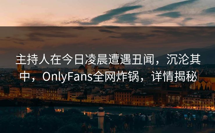 主持人在今日凌晨遭遇丑闻，沉沦其中，OnlyFans全网炸锅，详情揭秘