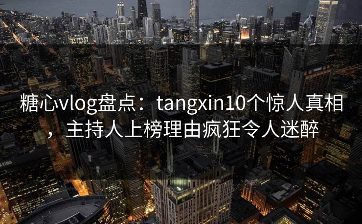 糖心vlog盘点：tangxin10个惊人真相，主持人上榜理由疯狂令人迷醉