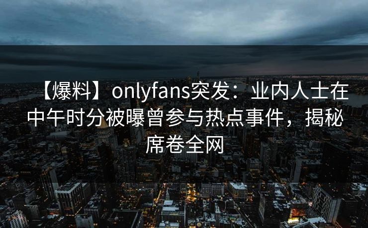 【爆料】onlyfans突发：业内人士在中午时分被曝曾参与热点事件，揭秘席卷全网