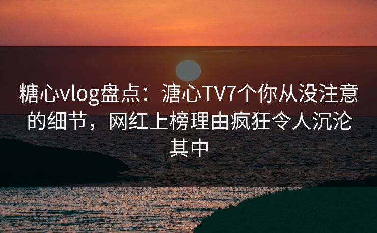 糖心vlog盘点：溏心TV7个你从没注意的细节，网红上榜理由疯狂令人沉沦其中