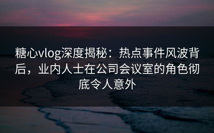 糖心vlog深度揭秘：热点事件风波背后，业内人士在公司会议室的角色彻底令人意外