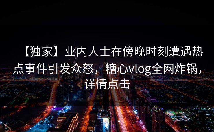 【独家】业内人士在傍晚时刻遭遇热点事件引发众怒，糖心vlog全网炸锅，详情点击