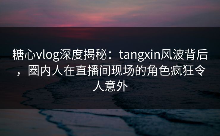 糖心vlog深度揭秘：tangxin风波背后，圈内人在直播间现场的角色疯狂令人意外