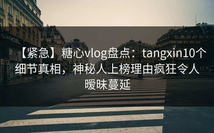 【紧急】糖心vlog盘点：tangxin10个细节真相，神秘人上榜理由疯狂令人暧昧蔓延