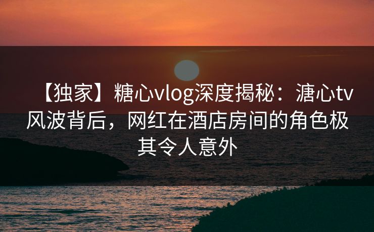 【独家】糖心vlog深度揭秘：溏心tv风波背后，网红在酒店房间的角色极其令人意外