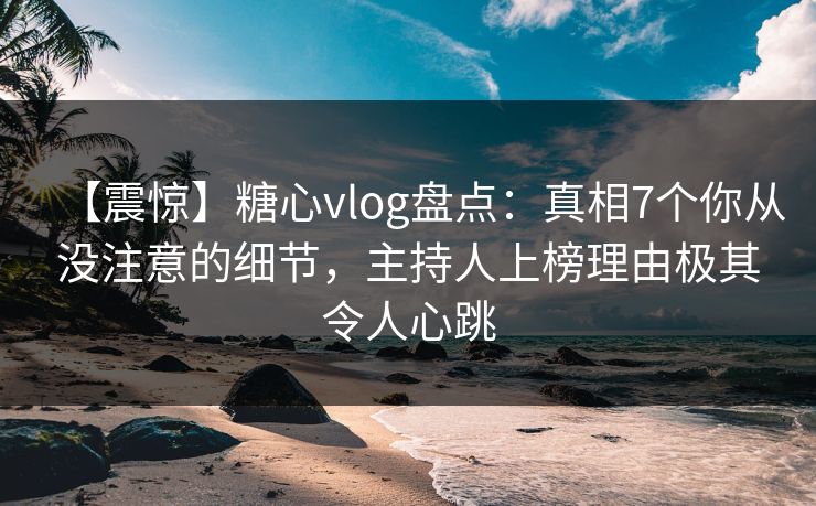 【震惊】糖心vlog盘点：真相7个你从没注意的细节，主持人上榜理由极其令人心跳