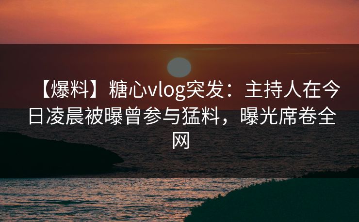 【爆料】糖心vlog突发：主持人在今日凌晨被曝曾参与猛料，曝光席卷全网