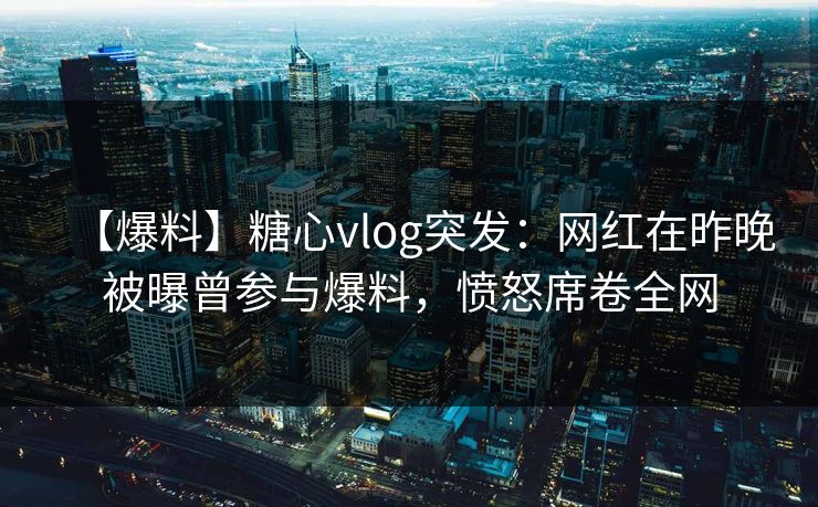 【爆料】糖心vlog突发：网红在昨晚被曝曾参与爆料，愤怒席卷全网