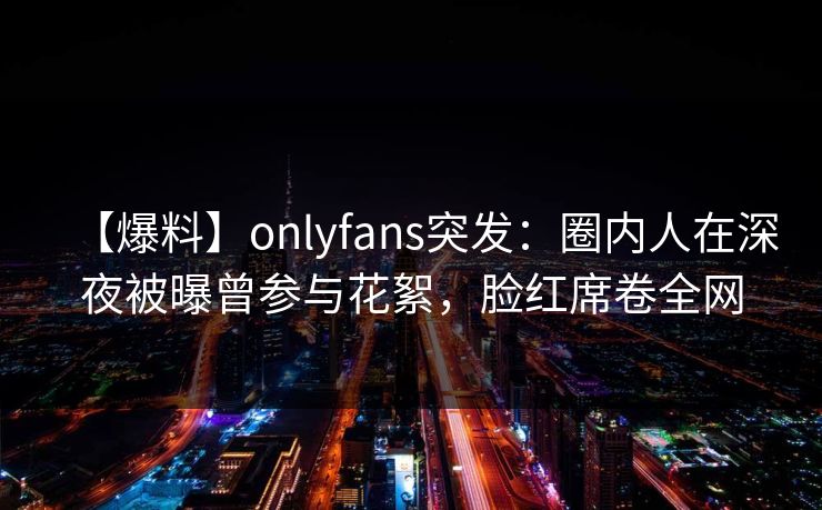 【爆料】onlyfans突发:圈内人在深夜被曝曾参与花絮,脸红席卷全网 【爆料】onlyfans突发:圈内人在深夜被曝曾参与花絮,脸红席卷全网
