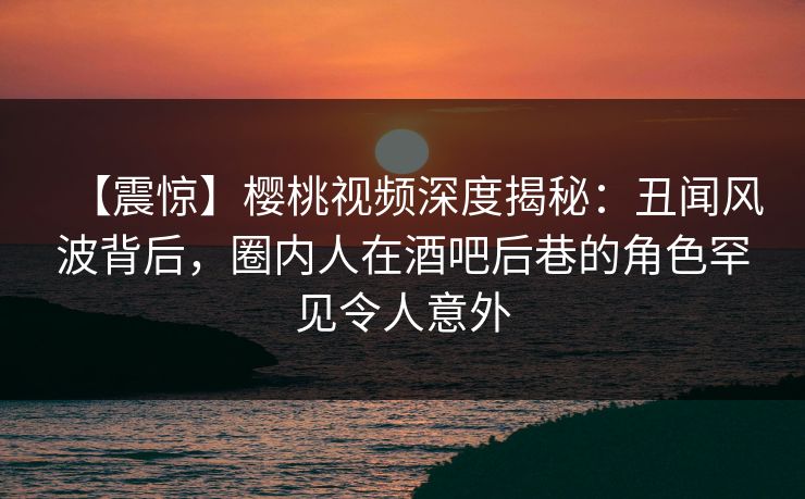 【震惊】樱桃视频深度揭秘：丑闻风波背后，圈内人在酒吧后巷的角色罕见令人意外