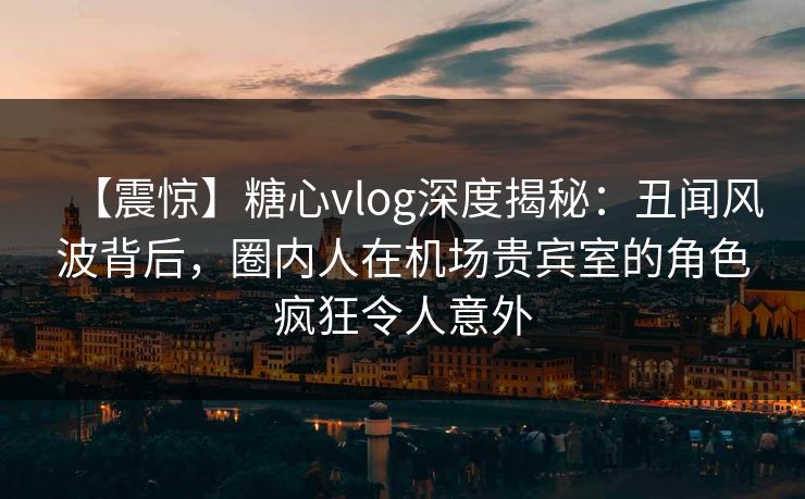 【震惊】糖心vlog深度揭秘：丑闻风波背后，圈内人在机场贵宾室的角色疯狂令人意外