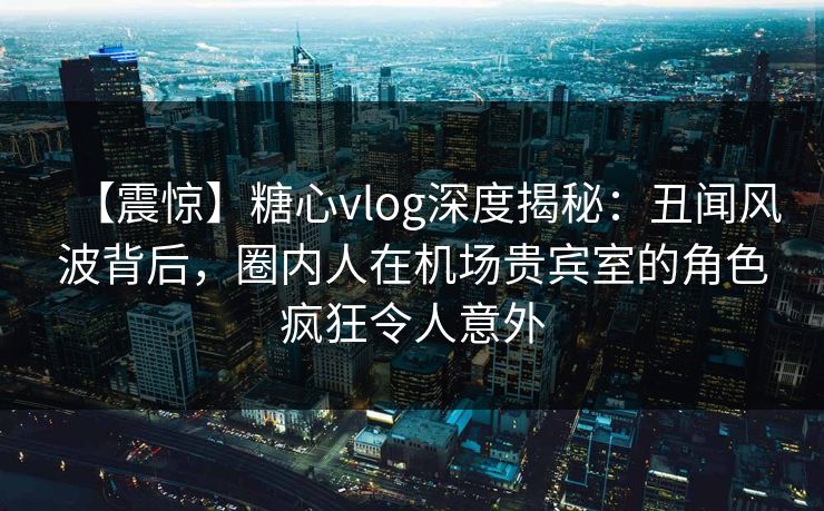 【震惊】糖心vlog深度揭秘：丑闻风波背后，圈内人在机场贵宾室的角色疯狂令人意外