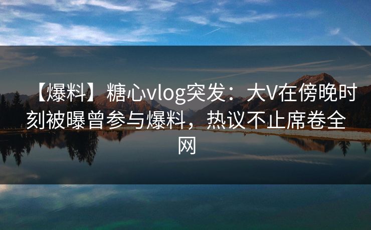 【爆料】糖心vlog突发：大V在傍晚时刻被曝曾参与爆料，热议不止席卷全网