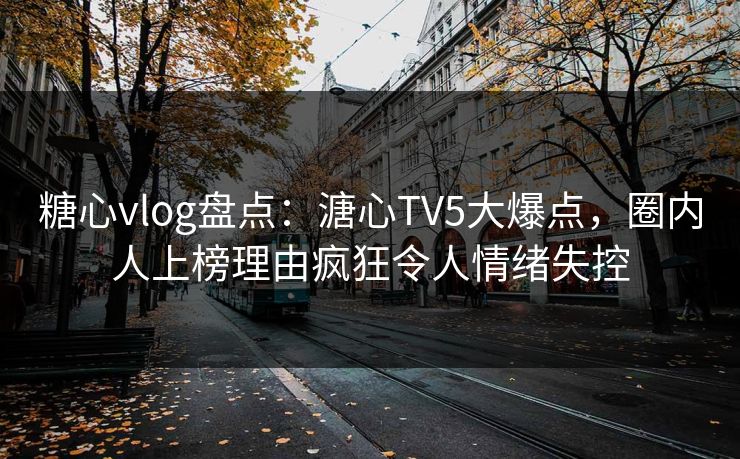 糖心vlog盘点：溏心TV5大爆点，圈内人上榜理由疯狂令人情绪失控