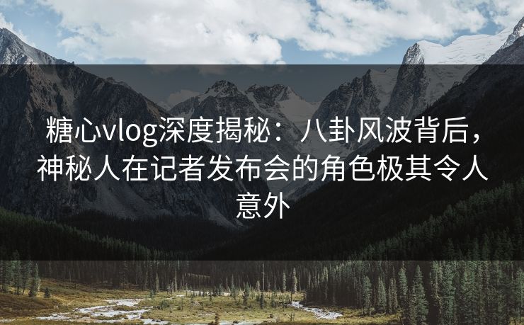 糖心vlog深度揭秘：八卦风波背后，神秘人在记者发布会的角色极其令人意外