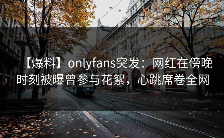 【爆料】onlyfans突发：网红在傍晚时刻被曝曾参与花絮，心跳席卷全网