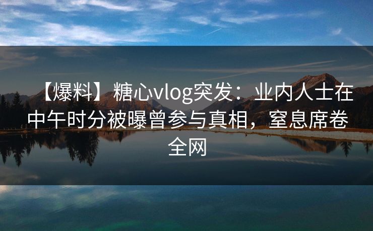 【爆料】糖心vlog突发：业内人士在中午时分被曝曾参与真相，窒息席卷全网