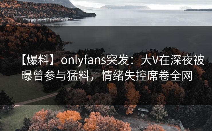 【爆料】onlyfans突发：大V在深夜被曝曾参与猛料，情绪失控席卷全网