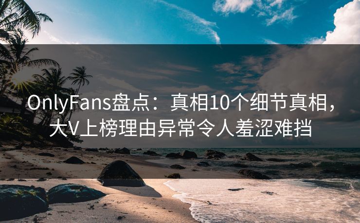OnlyFans盘点：真相10个细节真相，大V上榜理由异常令人羞涩难挡