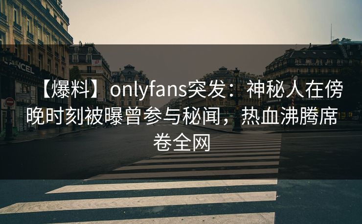【爆料】onlyfans突发：神秘人在傍晚时刻被曝曾参与秘闻，热血沸腾席卷全网