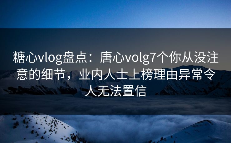 糖心vlog盘点：唐心volg7个你从没注意的细节，业内人士上榜理由异常令人无法置信