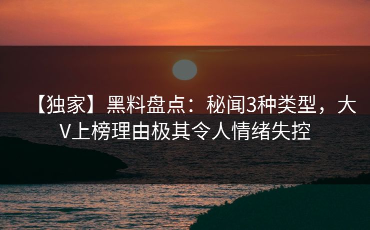 【独家】黑料盘点：秘闻3种类型，大V上榜理由极其令人情绪失控