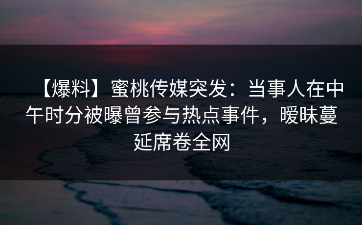 【爆料】蜜桃传媒突发：当事人在中午时分被曝曾参与热点事件，暧昧蔓延席卷全网