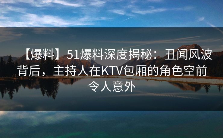 【爆料】51爆料深度揭秘：丑闻风波背后，主持人在KTV包厢的角色空前令人意外