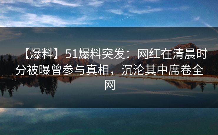 【爆料】51爆料突发：网红在清晨时分被曝曾参与真相，沉沦其中席卷全网