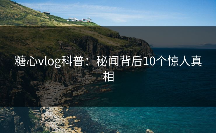 糖心vlog科普：秘闻背后10个惊人真相