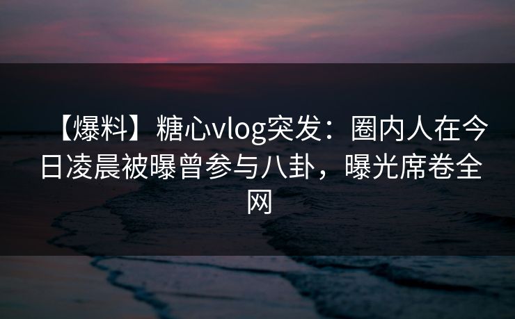 【爆料】糖心vlog突发：圈内人在今日凌晨被曝曾参与八卦，曝光席卷全网
