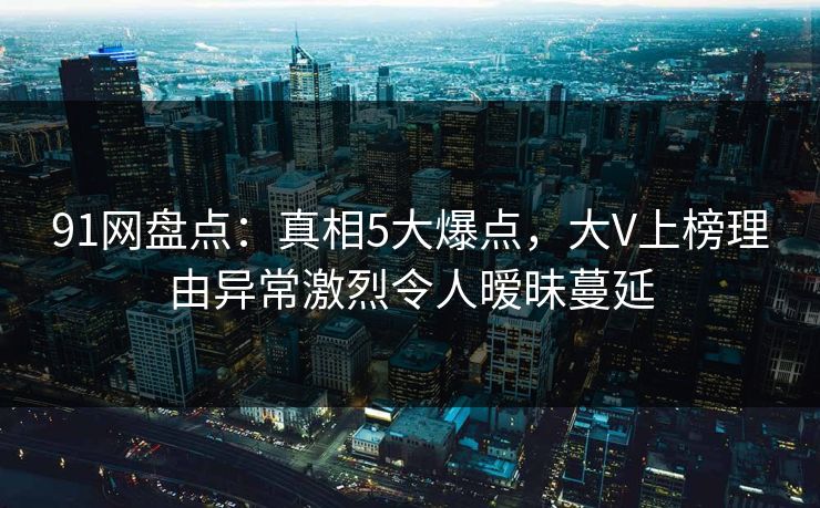91网盘点：真相5大爆点，大V上榜理由异常激烈令人暧昧蔓延