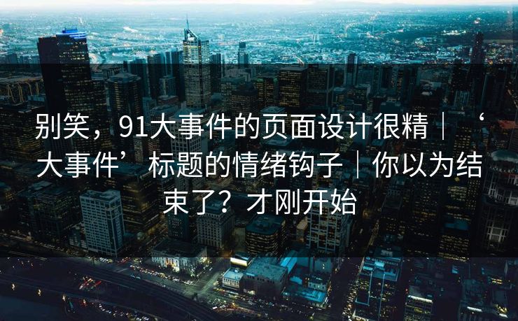 别笑，91大事件的页面设计很精｜‘大事件’标题的情绪钩子｜你以为结束了？才刚开始