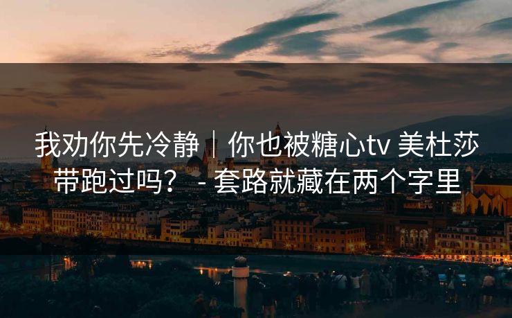 我劝你先冷静｜你也被糖心tv 美杜莎带跑过吗？ - 套路就藏在两个字里