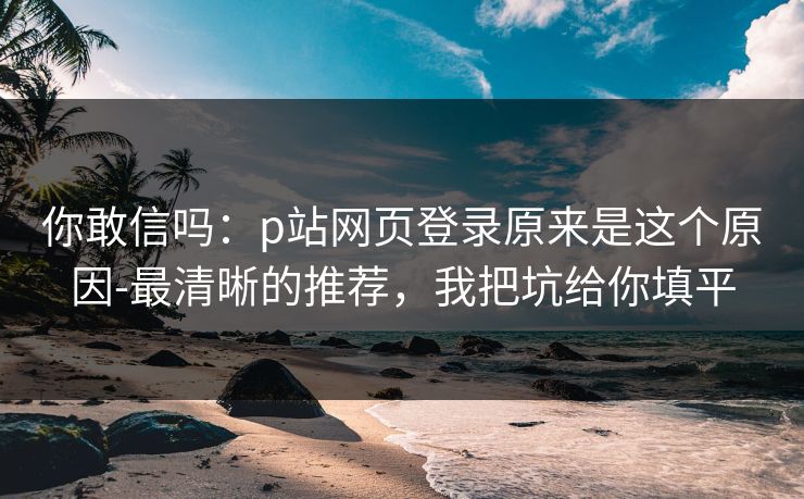 你敢信吗：p站网页登录原来是这个原因-最清晰的推荐，我把坑给你填平