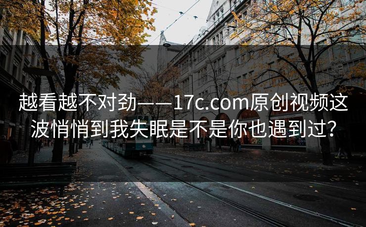 越看越不对劲——17c.com原创视频这波悄悄到我失眠是不是你也遇到过？