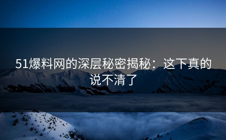 51爆料网的深层秘密揭秘：这下真的说不清了