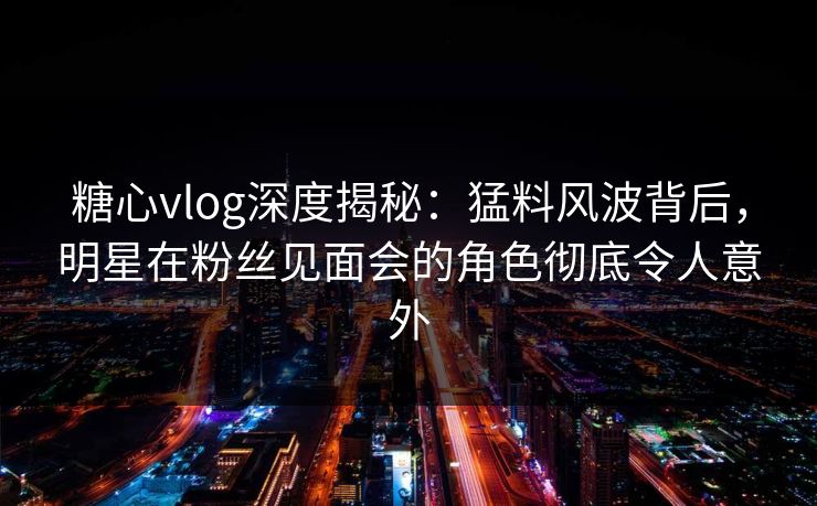 糖心vlog深度揭秘:猛料风波背后,明星在粉丝见面会的角色彻底令人意外 糖心vlog深度揭秘:猛料风波背后,明星在粉丝见面会的角色彻底令人意外