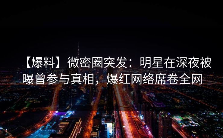 【爆料】微密圈突发:明星在深夜被曝曾参与真相,爆红网络席卷全网 【爆料】微密圈突发:明星在深夜被曝曾参与真相,爆红网络席卷全网