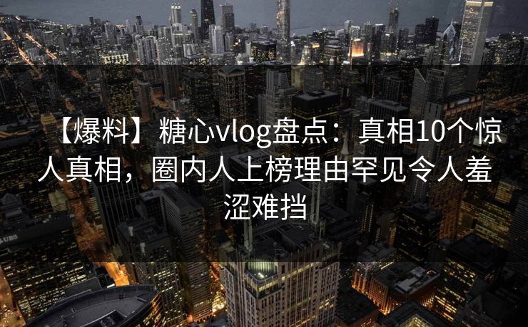 【爆料】糖心vlog盘点：真相10个惊人真相，圈内人上榜理由罕见令人羞涩难挡