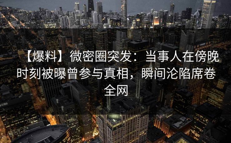 【爆料】微密圈突发：当事人在傍晚时刻被曝曾参与真相，瞬间沦陷席卷全网