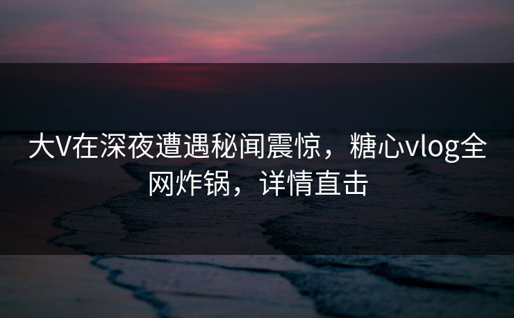 大V在深夜遭遇秘闻震惊,糖心vlog全网炸锅,详情直击 大V在深夜遭遇秘闻震惊,糖心vlog全网炸锅,详情直击