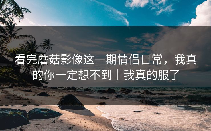 看完蘑菇影像这一期情侣日常，我真的你一定想不到｜我真的服了